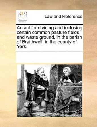 An ACT for Dividing and Inclosing Certain Common Pasture Fields and Waste Ground, in the Parish of Braithwell, in the County of York. by Multiple Contributors 9781170184905