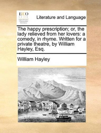 The Happy Prescription; Or, the Lady Relieved from Her Lovers: A Comedy, in Rhyme. Written for a Private Theatre, by William Hayley, Esq. by William Hayley 9781140692270