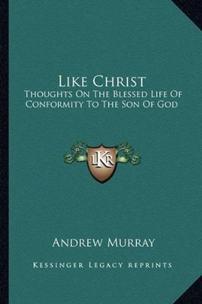 Like Christ: Thoughts On The Blessed Life Of Conformity To The Son Of God by Andrew Murray 9781163605554