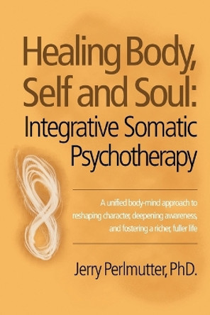 Healing Body, Self and Soul: Integrative Somatic Psychotherapy by Jerry Perlmutter Phd 9781504335928