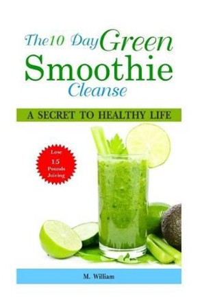 The 10 Day Green Smoothie Cleanse: A Secret To Healthy Life Lose Up to 15 Pounds Juicing in 10 Days! by M William 9781518743849