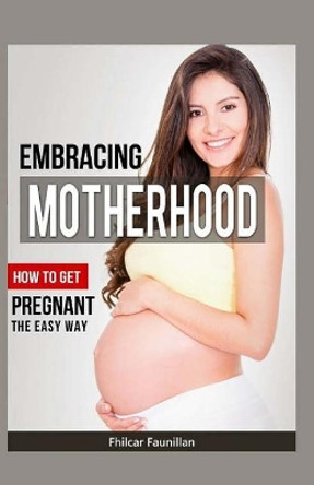 Embracing Motherhood: How to Get Pregnant the Easy Way by Fhilcar Faunillan 9781522786610