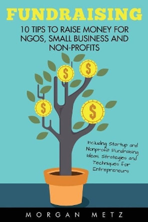 Fundraising: 10 Tips to Raise Money for NGOs, Small Business and Non-Profits (Including Startup and Nonprofit Fundraising Ideas, Strategies and Techniques for Entrepreneurs) by Morgan Metz 9781532888861