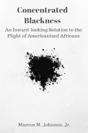 Concentrated Blackness: An Inward-looking Solution to the Plight of Americanized Africans by Marcus M Johnson Jr 9781535283687