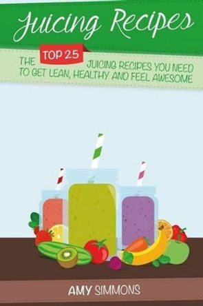 Juicing Recipes: The TOP 25 Juicing Recipes You Need To Get Lean, Healthy And Feel Awesome! by Amy Simmons 9781539440222
