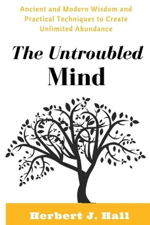 The Untroubled Mind: Ancient and Modern Wisdom and Practical Techniques to Create Unlimited Abundance by Herbert J Hall 9781536990232