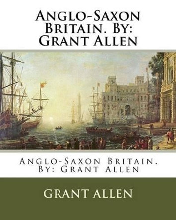 Anglo-Saxon Britain. By: Grant Allen by Grant Allen 9781537024233