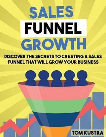 Sales Funnel Growth: Discover The Secrets To Creating A Sales Funnel That Will Grow Your Business by Tom Kustra 9781537588100