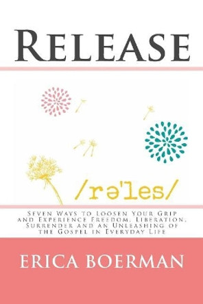 Release: Seven Ways to Loosen Your Grip and Experience Freedom, Liberation, Surrender and an Unleashing of the Gospel in Everyday Life by Erica Boerman 9781539800873