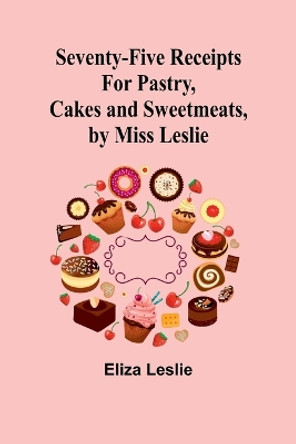 Seventy-Five Receipts for Pastry, Cakes and Sweetmeats, by Miss Leslie by Eliza Leslie 9789357973359