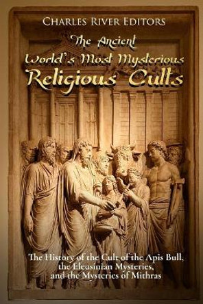 The Ancient World's Most Mysterious Religious Cults: The History of the Cult of the Apis Bull, the Eleusinian Mysteries, and the Mysteries of Mithras by Charles River Editors 9781983536557