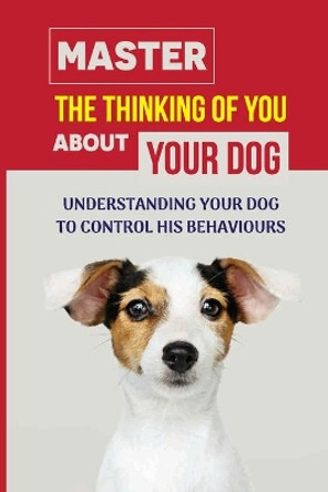Master The Thinking Of You About Your Dog: Understanding Your Dog To Control His Behaviours: How To Stop Bad Dog Behavior by Kacy Elsner 9798453765577