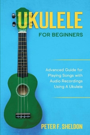 Ukulele for Beginners: Advanced Guide for Playing Songs with Audio Recordings Using A Ukulele by Peter F Sheldon 9798563059610