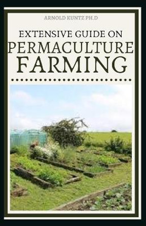 Extensive Guide on Permaculture Farming: A Simple Beginners Guide to Design and Grow Vegetables, Fruits, Herbs and Flowers Naturally by Arnold Kuntz Ph D 9798572478211