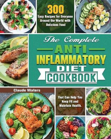 The Complete Anti-Inflammatory Diet Cookbook: 300 Easy Recipes for Everyone Around the World with Delicious Food That Can Help You Keep Fit and Maintain Health. by Claude Waters 9781649847768