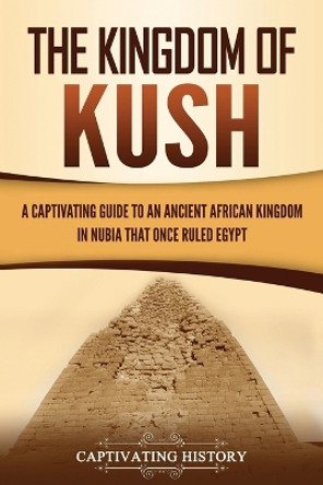 The Kingdom of Kush: A Captivating Guide to an Ancient African Kingdom in Nubia That Once Ruled Egypt by Captivating History 9781647489021