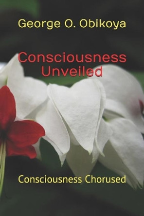 Consciousness Unveiled: Consciousness Chorused by George O Obikoya 9798585001543