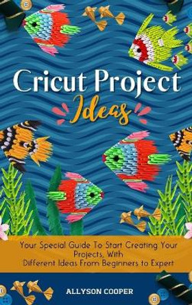 Cricut Project Ideas: Your Special Guide To Start Creating Your Projects, With Different Ideas From Beginners to Expert by Allyson Cooper 9781914232558