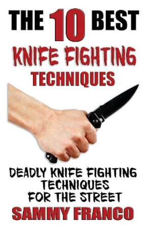 The 10 Best Knife Fighting Techniques: Deadly Knife Fighting Techniques for the Street by Sammy Franco 9781941845523