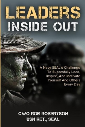 Leaders Inside Out: A Navy SEAL's Challenge To Successfully Lead, Inspire, And Motivate Yourself and Others Every Day by Rob Robertson 9781984380722