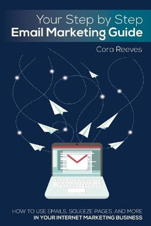 Your Step by Step Email Marketing Guide: How to use emails, squeeze pages, and more in your internet marketing business by Cora Reeves 9781984289216