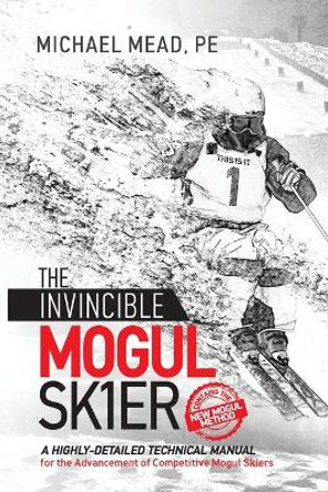 The Invincible Mogul Skier: A Highly-Detailed Technical Manual for the Advancement of Competitive Mogul Skiers by Michael L Mead 9781732835528