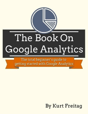 The Book on Google Analytics: The total beginner's guide to getting started with Google Analytics by Kurt J Freitag 9781986795333