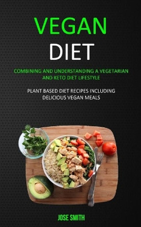 Vegan Diet: Combining and Understanding a Vegetarian and Keto Diet Lifestyle (Plant Based Diet Recipes Including Delicious Vegan Meals) by Jose Smith 9781989682944
