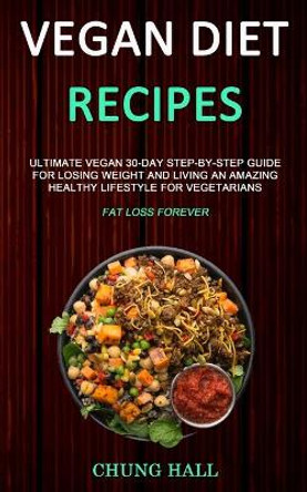 Vegan Diet Recipes: Ultimate Vegan 30-Day Step-By-Step Guide for Losing Weight and Living an Amazing Healthy Lifestyle for Vegetarians (Fat Loss Forever) by Chung Hall 9781989787182