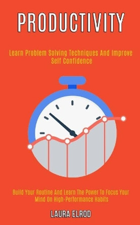 Productivity: Learn Problem Solving Techniques and Improve Self Confidence (Build Your Routine and Learn the Power to Focus Your Mind on High-Performance Habits) by Laura Elrod 9781989920916