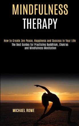 Mindfulness Therapy: How to Create Zen Peace, Happiness and Success in Your Life (The Best Guides for Practicing Buddhism, Chakras and Mindfulness Meditation) by Michael Rowe 9781990084126