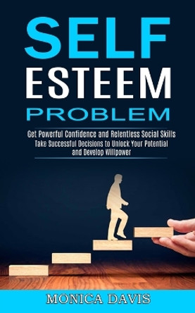 Self Esteem Problem: Take Successful Decisions to Unlock Your Potential and Develop Willpower (Get Powerful Confidence and Relentless Social Skills) by Monica Davis 9781990268113