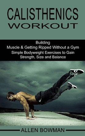 Calisthenics Workout: Building Muscle & Getting Ripped Without a Gym (Simple Bodyweight Exercises to Gain Strength, Size and Balance) by Allen Bowman 9781990268496