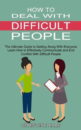 How to Deal With Difficult People: Learn How to Effectively Communicate and End Conflict With Difficult People (The Ultimate Guide to Getting Along With Everyone) by Christine Hale 9781990334733
