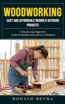 Woodworking: Easy and Affordable Indoor & Outdoor Projects (A Step-by-step Beginner's Guide to Woodworking and Its Techniques) by Ronald Reyna 9781998927050