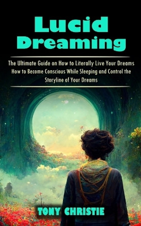 Lucid Dreaming: The Ultimate Guide on How to Literally Live Your Dreams (How to Become Conscious While Sleeping and Control the Storyline of Your Dreams) by Tony Christie 9781998927104
