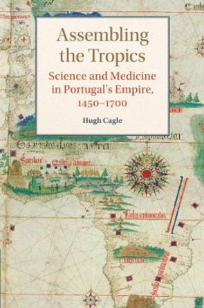 Assembling the Tropics: Science and Medicine in Portugal's Empire, 1450-1700 by Hugh Cagle