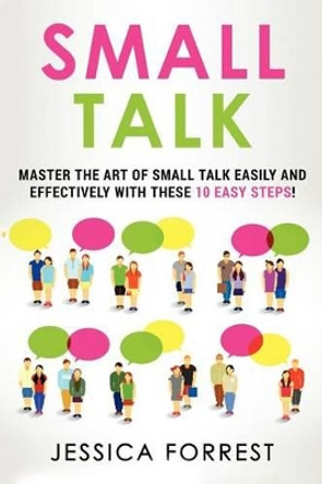 Small Talk: Master the Art of Small Talk Easily and Effectively with These 10 Easy Steps by Jessica Forrest 9781539591320