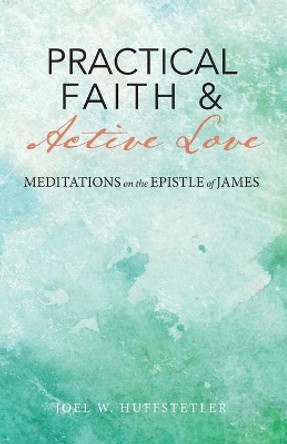 Practical Faith & Active Love: Meditations on the Epistle of James by Joel W Huffstetler 9781949643794