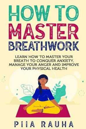 How to Master Breathwork: Learn How to Master Your Breath to Conquer Anxiety, Manage Your Anger and Improve Your Physical Health by Piia Rauha 9781950766826