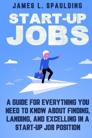 Start-up Jobs: A Guide for Everything You Need to Know About Finding, Landing, and Excelling In A Start-up Job Position by James L Spaulding 9781950766987