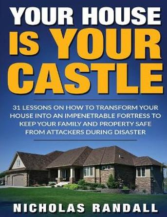 Your House Is Your Castle: 31 Lessons On How To Transform Your House Into An Impenetrable Fortress To Keep Your Family and Property Safe From Attackers During Disaster by Nicholas Randall 9781979587761