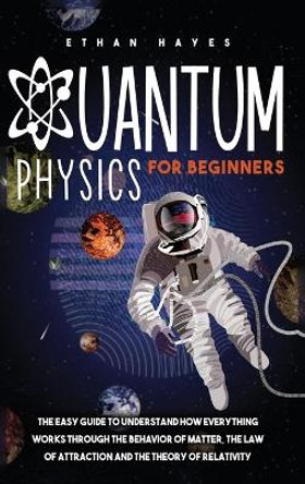 Quantum Physics for Beginners: The Easy Guide to Understand how Everything Works through the Behavior of Matter, the Law of Attraction and the Theory of Relativity by Ethan Hayes 9781954151055