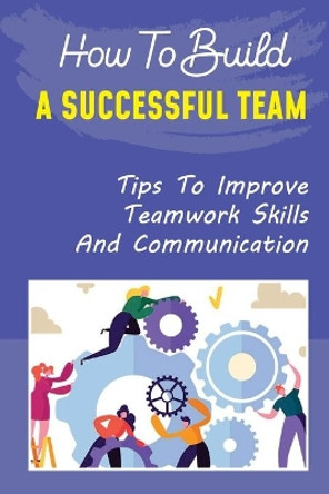 How To Build A Successful Team: Tips To Improve Teamwork Skills And Communication: How To Build A Successful Team by Garnet Guity 9798452034414