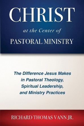 Christ at the Center of Pastoral Ministry: The Difference Jesus Makes in Pastoral Theology, Spiritual Leadership, and Ministry Practices by Richard Thomas Vann 9781955295215