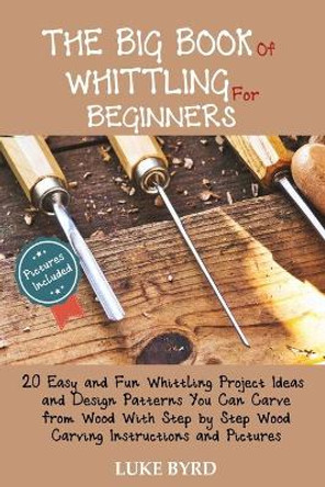 The Big Book of Whittling for Beginners: 20 Easy and Fun Whittling Project Ideas and Design Patterns You Can Carve from Wood With Step by Step Wood Carving Instructions and Pictures by Luke Byrd 9781952597466