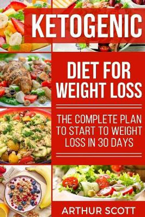 Ketogenic Diet For Weight Loss: The Complete Plan To Start To Weight Loss In 30 Days by Arthur Scott 9781726066419