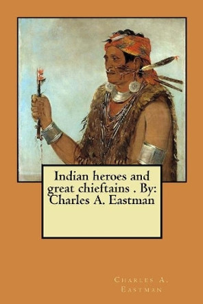 Indian heroes and great chieftains . By: Charles A. Eastman by Charles A Eastman 9781975747831