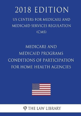 Medicare and Medicaid Programs - Conditions of Participation for Home Health Agencies (US Centers for Medicare and Medicaid Services Regulation) (CMS) (2018 Edition) by The Law Library 9781722459987