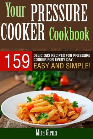 Your Pressure Cooker Cookbook: 159 Delicious Recipes for Pressure Cooker for Every Day. Easy and Simple! by Mira Glenn 9781976135996